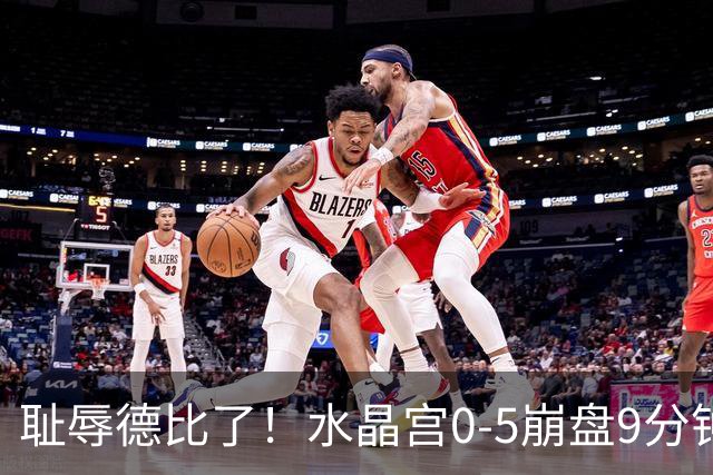 耻辱德比了！水晶宫0-5崩盘9分钟丢3球，主帅公开道歉满脸羞愧！